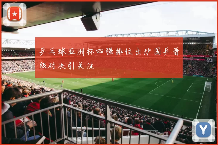 乒乓球亚洲杯四强排位出炉国乒晋级对决引关注