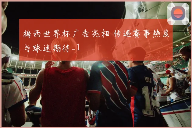 梅西世界杯广告亮相 传递赛事热度与球迷期待_1