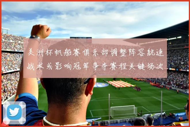 美洲杯帆船赛俱乐部调整阵容航速战术或影响冠军争夺赛程关键场次看点
