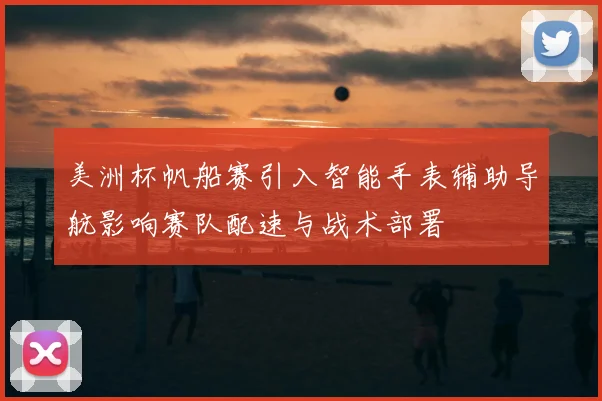 美洲杯帆船赛引入智能手表辅助导航影响赛队配速与战术部署